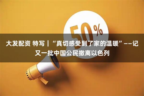 大发配资 特写｜“真切感受到了家的温暖”——记又一批中国公民撤离以色列
