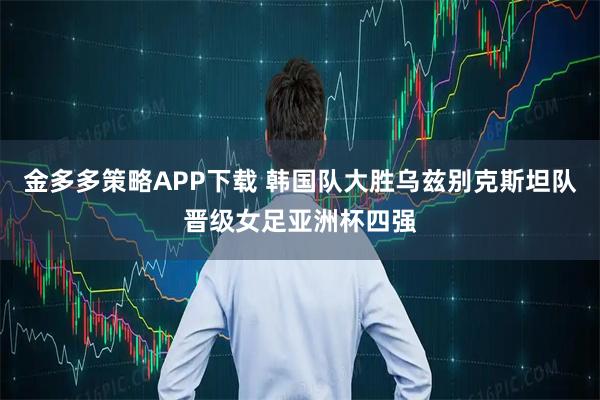 金多多策略APP下载 韩国队大胜乌兹别克斯坦队晋级女足亚洲杯四强