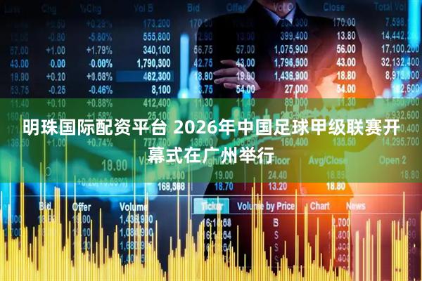 明珠国际配资平台 2026年中国足球甲级联赛开幕式在广州举行