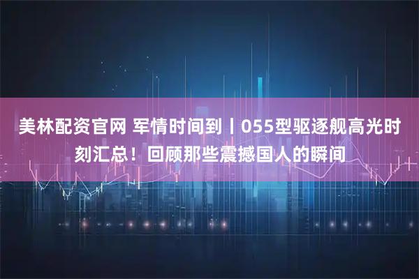 美林配资官网 军情时间到丨055型驱逐舰高光时刻汇总！回顾那些震撼国人的瞬间
