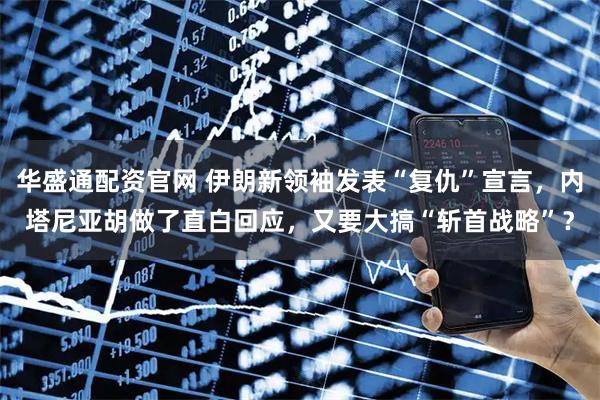华盛通配资官网 伊朗新领袖发表“复仇”宣言，内塔尼亚胡做了直白回应，又要大搞“斩首战略”？