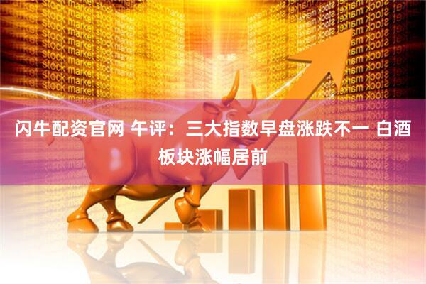 闪牛配资官网 午评：三大指数早盘涨跌不一 白酒板块涨幅居前