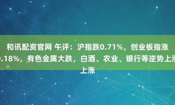 和讯配资官网 午评：沪指跌0.71%，创业板指涨0.18%，有色金属大跌，白酒、农业、银行等逆势上涨