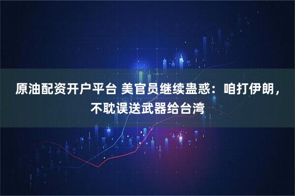 原油配资开户平台 美官员继续蛊惑：咱打伊朗，不耽误送武器给台湾