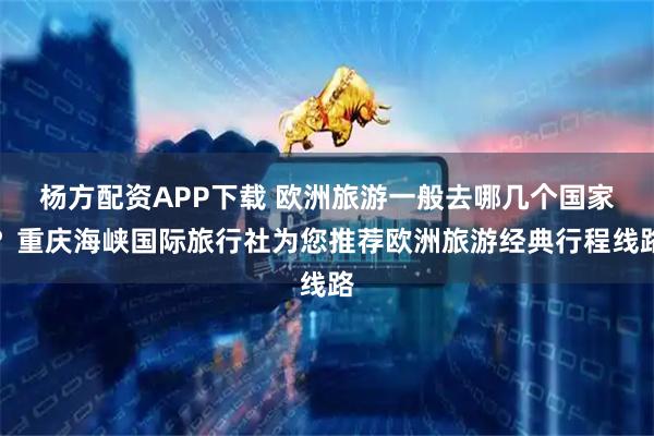 杨方配资APP下载 欧洲旅游一般去哪几个国家？重庆海峡国际旅行社为您推荐欧洲旅游经典行程线路