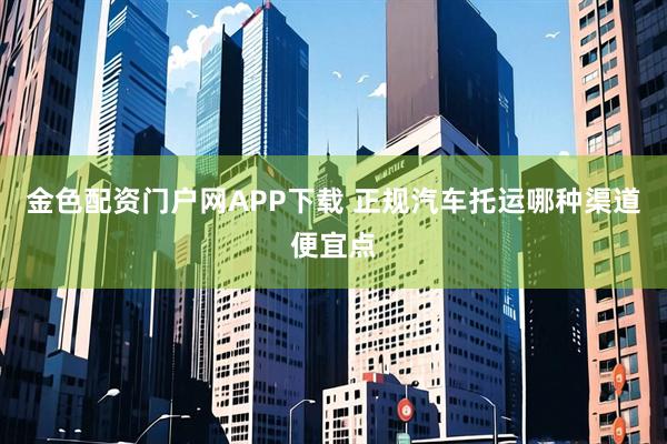 金色配资门户网APP下载 正规汽车托运哪种渠道便宜点