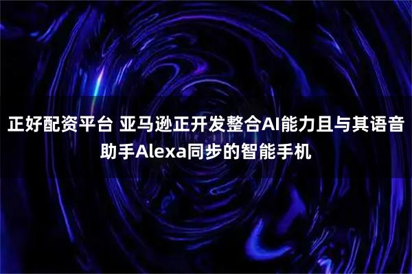 正好配资平台 亚马逊正开发整合AI能力且与其语音助手Alexa同步的智能手机