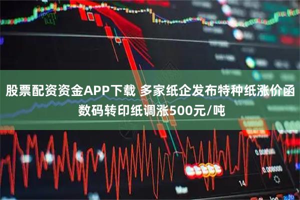 股票配资资金APP下载 多家纸企发布特种纸涨价函 数码转印纸调涨500元/吨