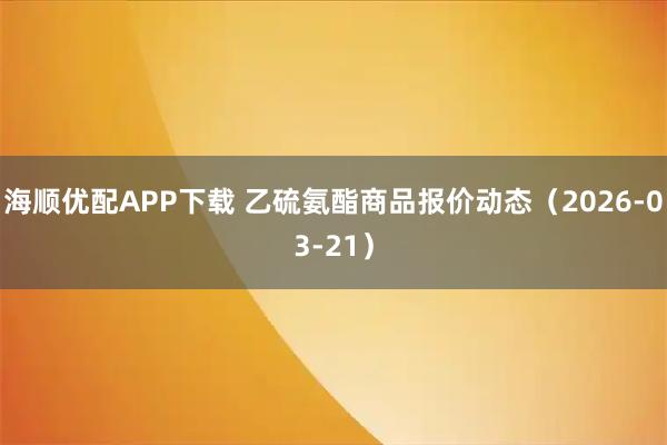 海顺优配APP下载 乙硫氨酯商品报价动态（2026-03-21）