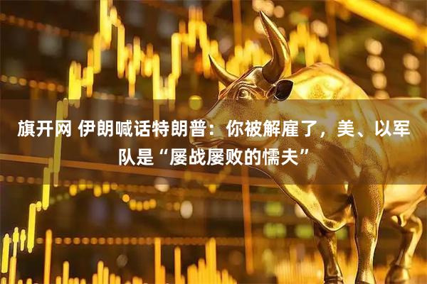 旗开网 伊朗喊话特朗普：你被解雇了，美、以军队是“屡战屡败的懦夫”