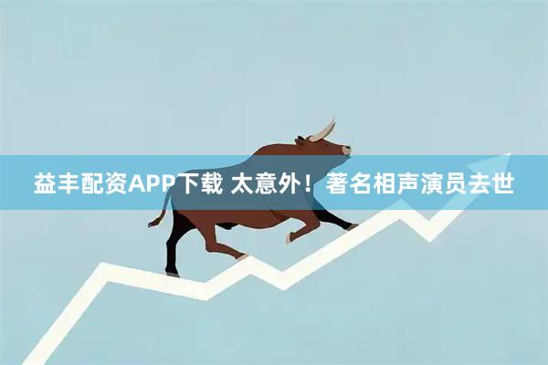 益丰配资APP下载 太意外！著名相声演员去世