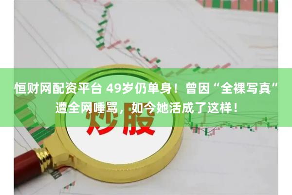 恒财网配资平台 49岁仍单身！曾因“全裸写真”遭全网唾骂，如今她活成了这样！