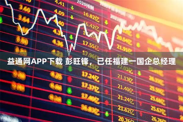 益通网APP下载 彭旺锋，已任福建一国企总经理