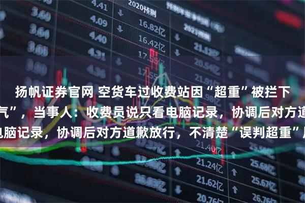 扬帆证券官网 空货车过收费站因“超重”被拦下，司机开门自证“拉空气”，当事人：收费员说只看电脑记录，协调后对方道歉放行，不清楚“误判超重”原因