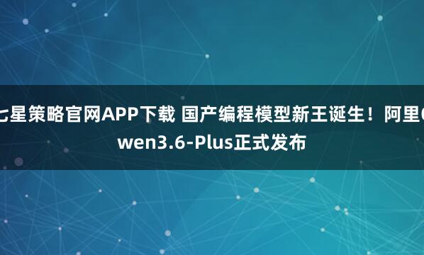 七星策略官网APP下载 国产编程模型新王诞生！阿里Qwen3.6-Plus正式发布