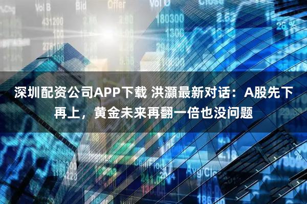 深圳配资公司APP下载 洪灝最新对话：A股先下再上，黄金未来再翻一倍也没问题