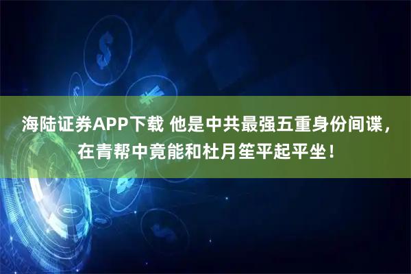 海陆证券APP下载 他是中共最强五重身份间谍，在青帮中竟能和杜月笙平起平坐！