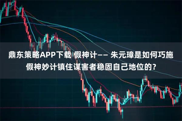 鼎东策略APP下载 假神计—— 朱元璋是如何巧施假神妙计镇住谋害者稳固自己地位的？