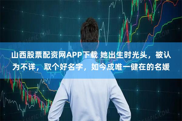 山西股票配资网APP下载 她出生时光头，被认为不详，取个好名字，如今成唯一健在的名媛