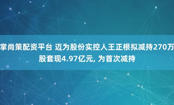 掌尚策配资平台 迈为股份实控人王正根拟减持270万股套现4.97亿元, 为首次减持