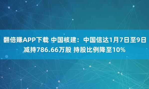 翻倍赚APP下载 中国核建：中国信达1月7日至9日减持786.66万股 持股比例降至10%