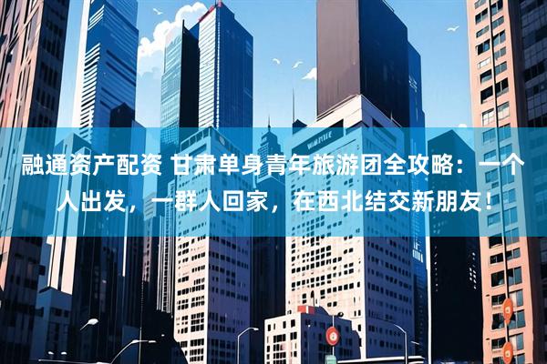 融通资产配资 甘肃单身青年旅游团全攻略：一个人出发，一群人回家，在西北结交新朋友！