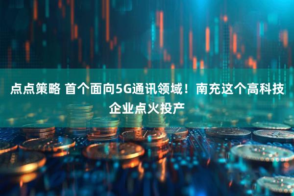 点点策略 首个面向5G通讯领域！南充这个高科技企业点火投产