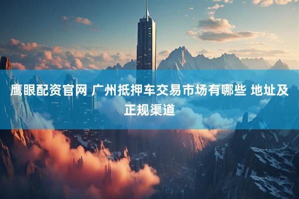 鹰眼配资官网 广州抵押车交易市场有哪些 地址及正规渠道