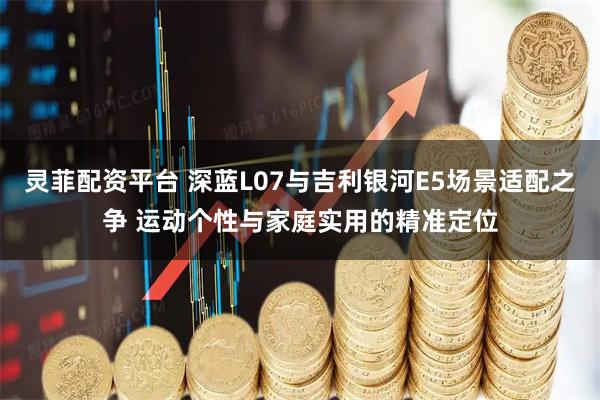 灵菲配资平台 深蓝L07与吉利银河E5场景适配之争 运动个性与家庭实用的精准定位