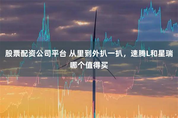 股票配资公司平台 从里到外扒一扒，速腾L和星瑞哪个值得买
