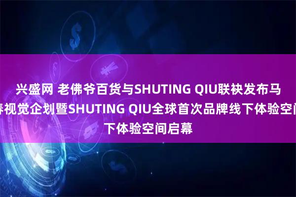 兴盛网 老佛爷百货与SHUTING QIU联袂发布马年新春视觉企划暨SHUTING QIU全球首次品牌线下体验空间启幕