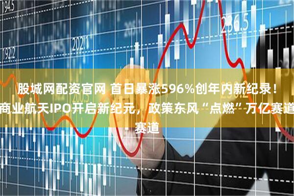 股城网配资官网 首日暴涨596%创年内新纪录！商业航天IPO开启新纪元，政策东风“点燃”万亿赛道