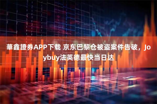 華鑫證券APP下载 京东巴黎仓被盗案件告破，Joybuy法英德最快当日达