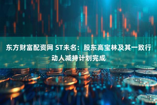 东方财富配资网 ST未名：股东高宝林及其一致行动人减持计划完成
