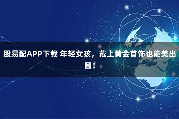 股易配APP下载 年轻女孩，戴上黄金首饰也能美出圈！