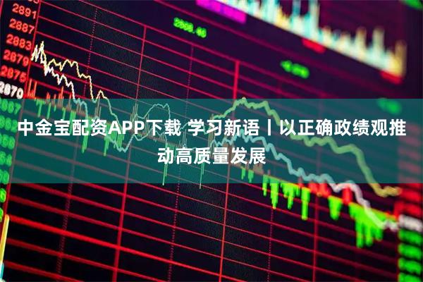 中金宝配资APP下载 学习新语丨以正确政绩观推动高质量发展