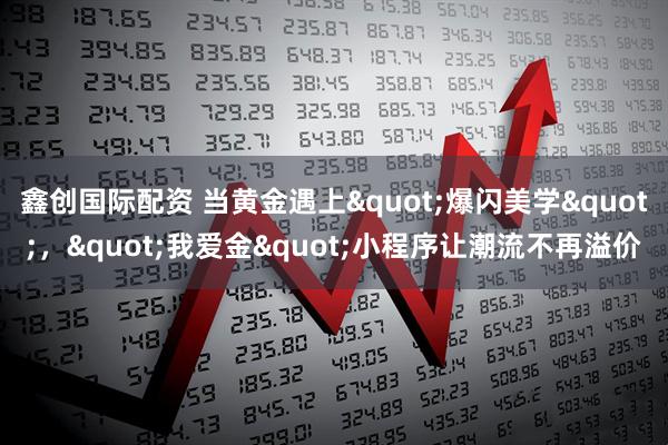 鑫创国际配资 当黄金遇上"爆闪美学"，"我爱金"小程序让潮流不再溢价