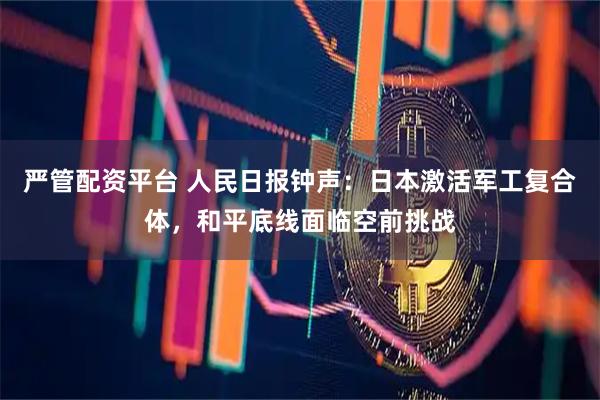 严管配资平台 人民日报钟声：日本激活军工复合体，和平底线面临空前挑战