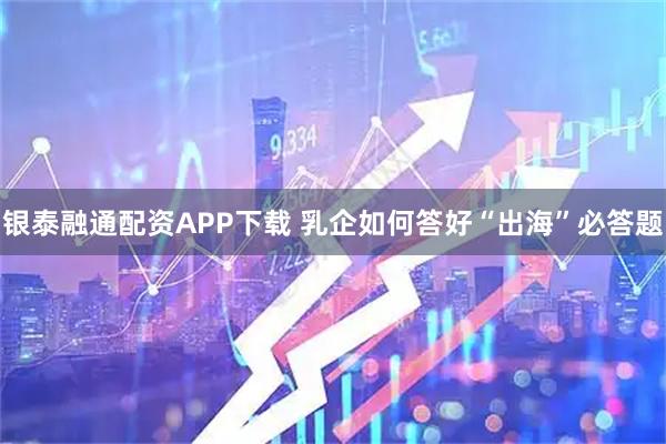 银泰融通配资APP下载 乳企如何答好“出海”必答题