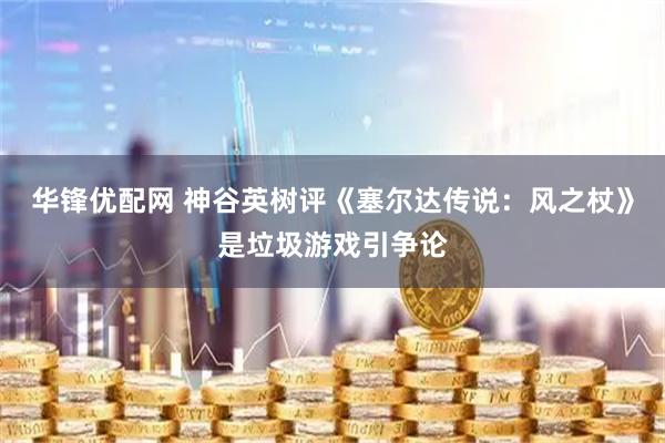 华锋优配网 神谷英树评《塞尔达传说：风之杖》是垃圾游戏引争论
